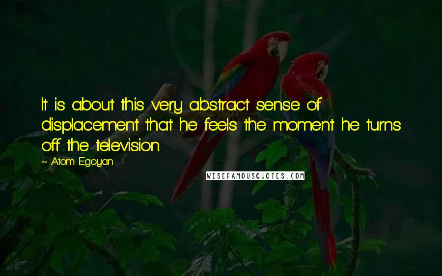 Atom Egoyan Quotes: It is about this very abstract sense of displacement that he feels the moment he turns off the television.