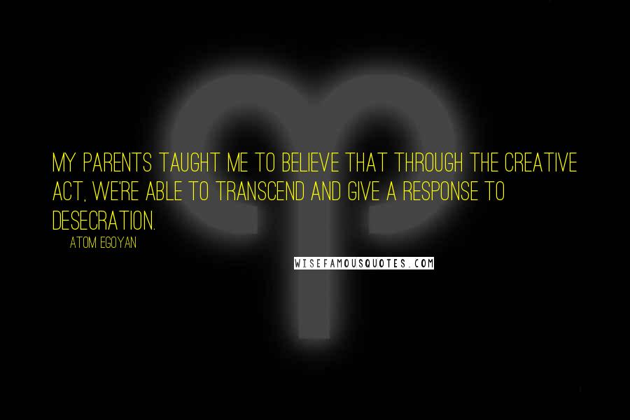 Atom Egoyan Quotes: My parents taught me to believe that through the creative act, we're able to transcend and give a response to desecration.