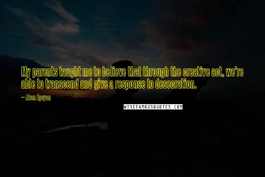 Atom Egoyan Quotes: My parents taught me to believe that through the creative act, we're able to transcend and give a response to desecration.
