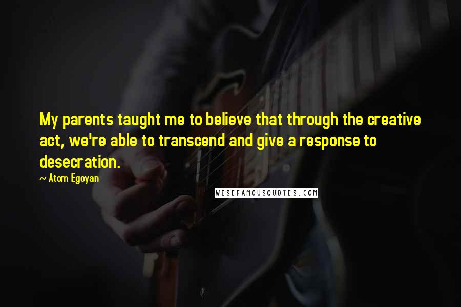 Atom Egoyan Quotes: My parents taught me to believe that through the creative act, we're able to transcend and give a response to desecration.