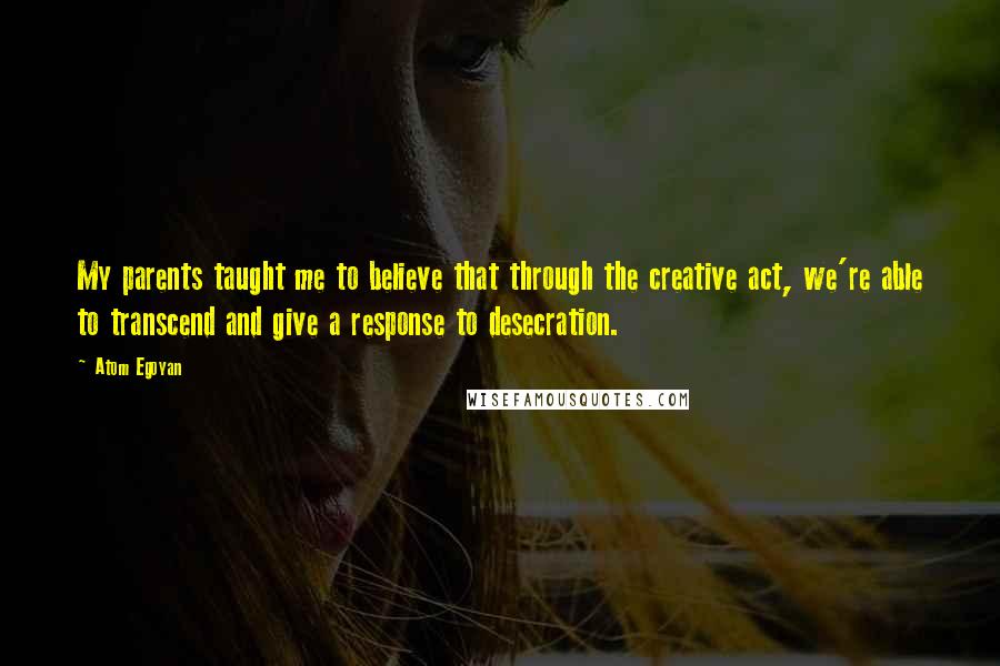 Atom Egoyan Quotes: My parents taught me to believe that through the creative act, we're able to transcend and give a response to desecration.