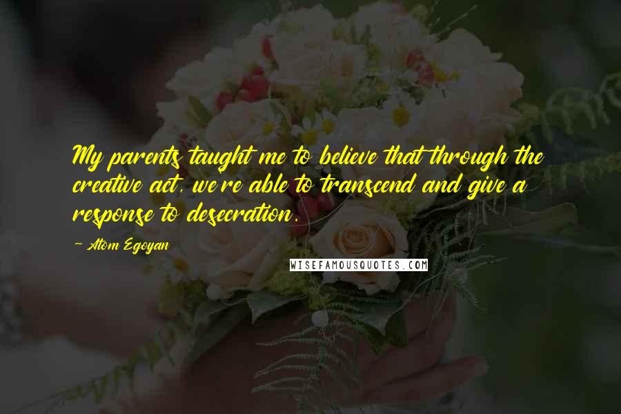 Atom Egoyan Quotes: My parents taught me to believe that through the creative act, we're able to transcend and give a response to desecration.