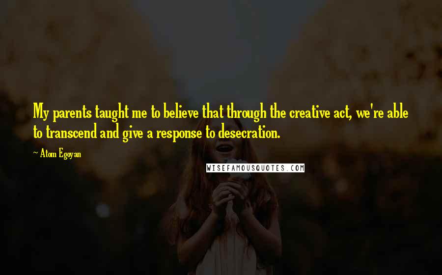 Atom Egoyan Quotes: My parents taught me to believe that through the creative act, we're able to transcend and give a response to desecration.