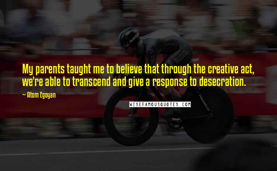 Atom Egoyan Quotes: My parents taught me to believe that through the creative act, we're able to transcend and give a response to desecration.