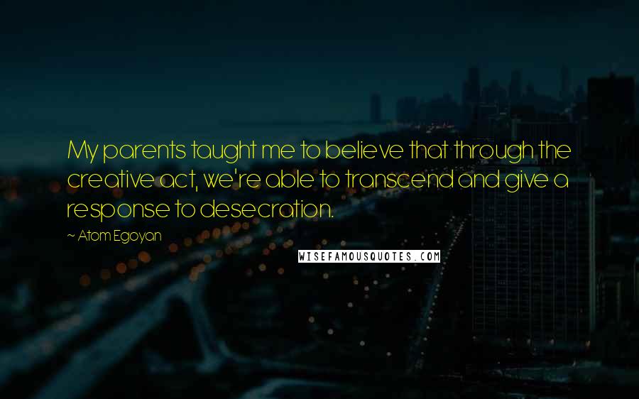 Atom Egoyan Quotes: My parents taught me to believe that through the creative act, we're able to transcend and give a response to desecration.