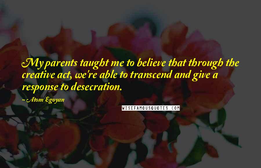 Atom Egoyan Quotes: My parents taught me to believe that through the creative act, we're able to transcend and give a response to desecration.