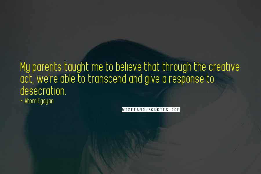 Atom Egoyan Quotes: My parents taught me to believe that through the creative act, we're able to transcend and give a response to desecration.