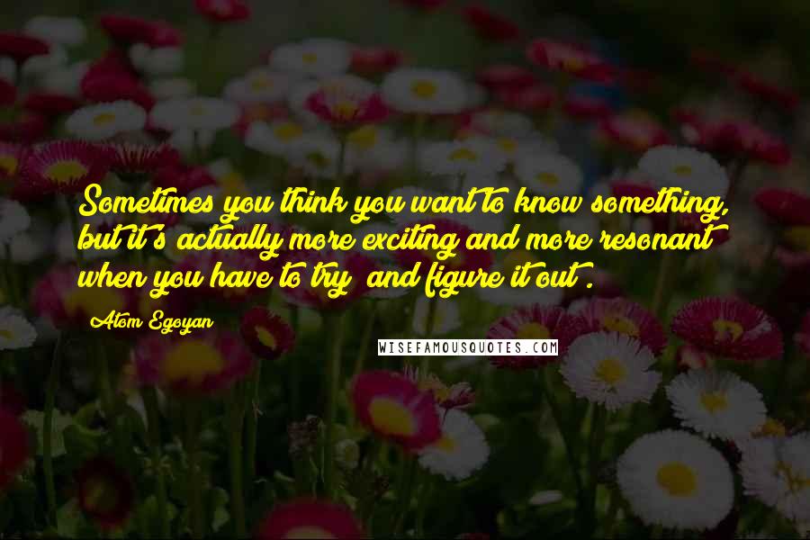Atom Egoyan Quotes: Sometimes you think you want to know something, but it's actually more exciting and more resonant when you have to try [and figure it out].