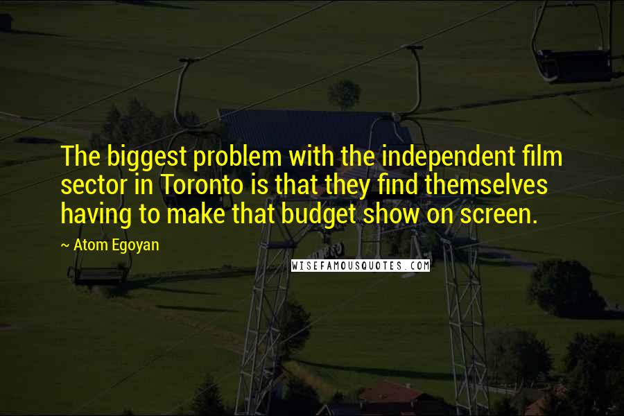 Atom Egoyan Quotes: The biggest problem with the independent film sector in Toronto is that they find themselves having to make that budget show on screen.