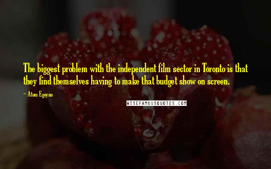 Atom Egoyan Quotes: The biggest problem with the independent film sector in Toronto is that they find themselves having to make that budget show on screen.