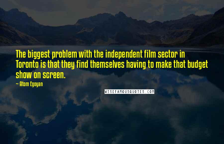 Atom Egoyan Quotes: The biggest problem with the independent film sector in Toronto is that they find themselves having to make that budget show on screen.