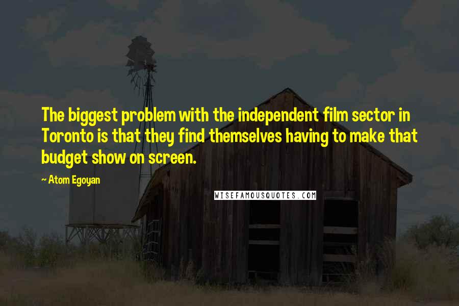 Atom Egoyan Quotes: The biggest problem with the independent film sector in Toronto is that they find themselves having to make that budget show on screen.