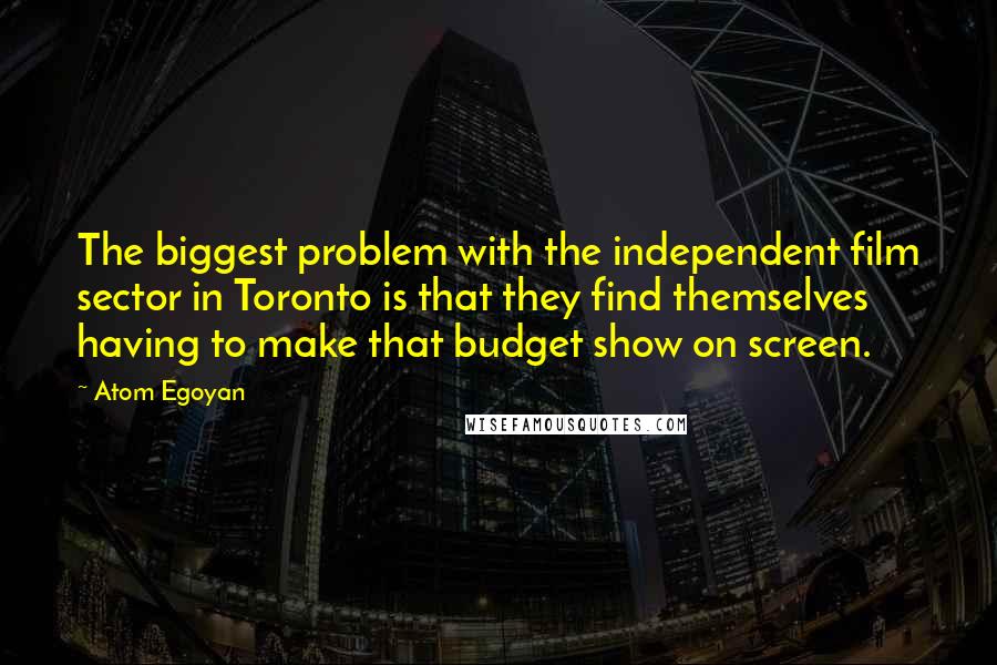 Atom Egoyan Quotes: The biggest problem with the independent film sector in Toronto is that they find themselves having to make that budget show on screen.