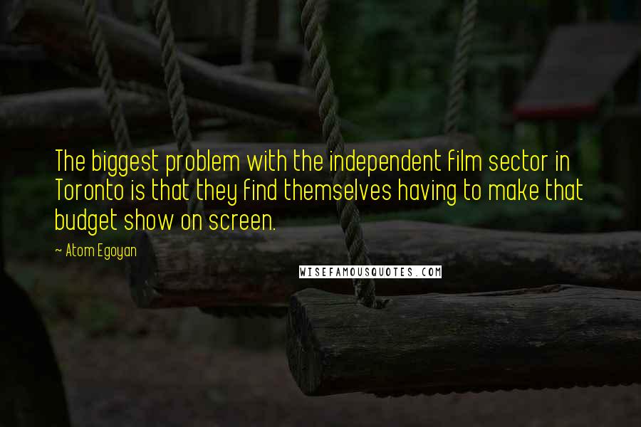 Atom Egoyan Quotes: The biggest problem with the independent film sector in Toronto is that they find themselves having to make that budget show on screen.