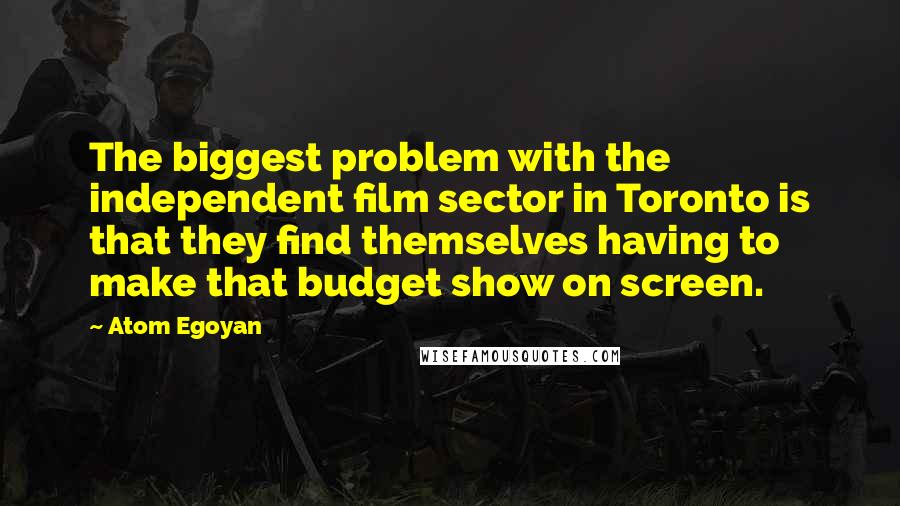 Atom Egoyan Quotes: The biggest problem with the independent film sector in Toronto is that they find themselves having to make that budget show on screen.