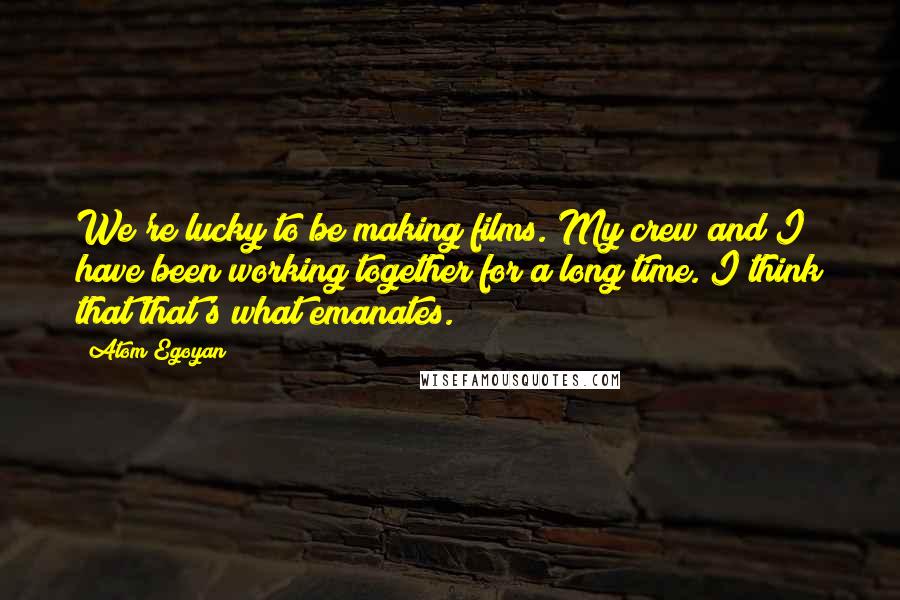 Atom Egoyan Quotes: We're lucky to be making films. My crew and I have been working together for a long time. I think that that's what emanates.