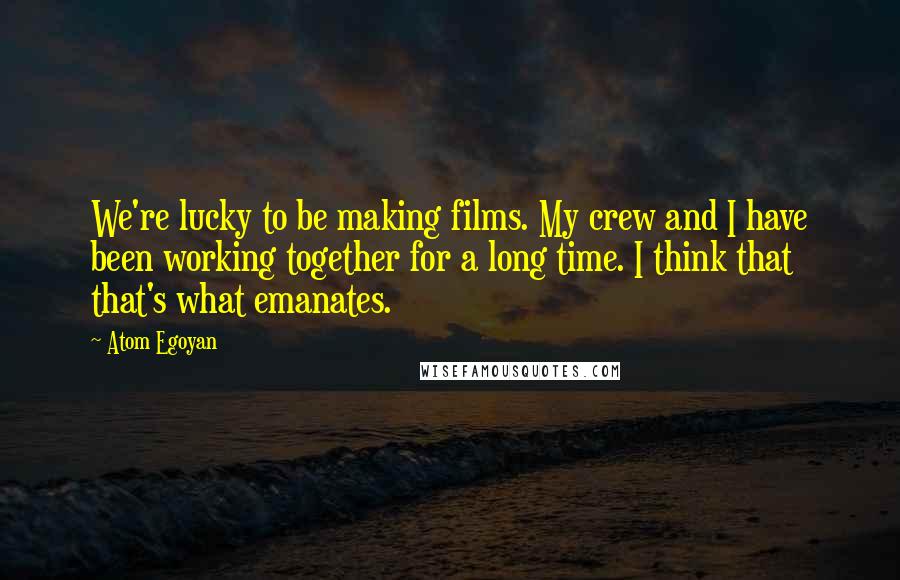 Atom Egoyan Quotes: We're lucky to be making films. My crew and I have been working together for a long time. I think that that's what emanates.