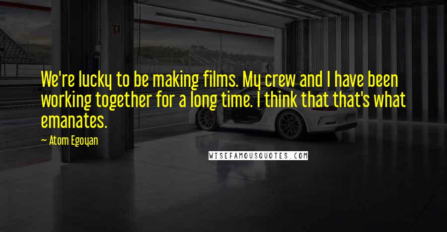 Atom Egoyan Quotes: We're lucky to be making films. My crew and I have been working together for a long time. I think that that's what emanates.