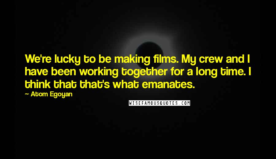 Atom Egoyan Quotes: We're lucky to be making films. My crew and I have been working together for a long time. I think that that's what emanates.