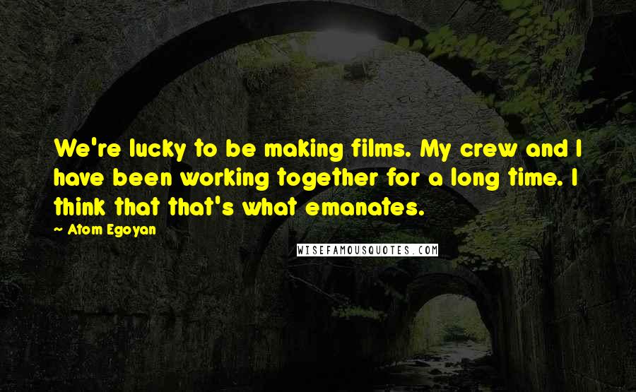 Atom Egoyan Quotes: We're lucky to be making films. My crew and I have been working together for a long time. I think that that's what emanates.