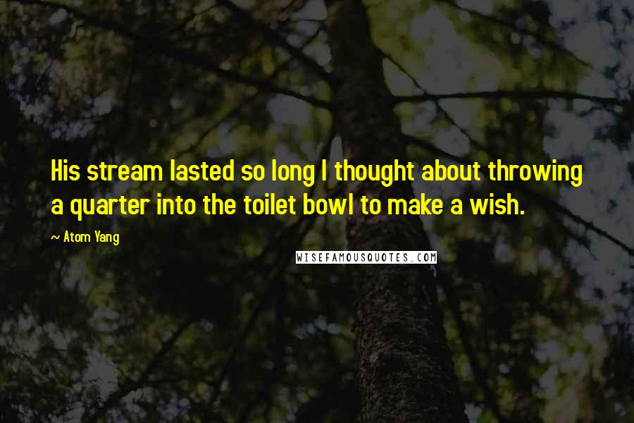 Atom Yang Quotes: His stream lasted so long I thought about throwing a quarter into the toilet bowl to make a wish.