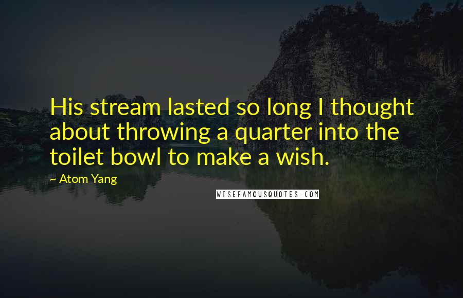 Atom Yang Quotes: His stream lasted so long I thought about throwing a quarter into the toilet bowl to make a wish.