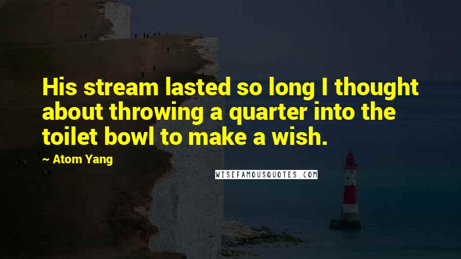 Atom Yang Quotes: His stream lasted so long I thought about throwing a quarter into the toilet bowl to make a wish.