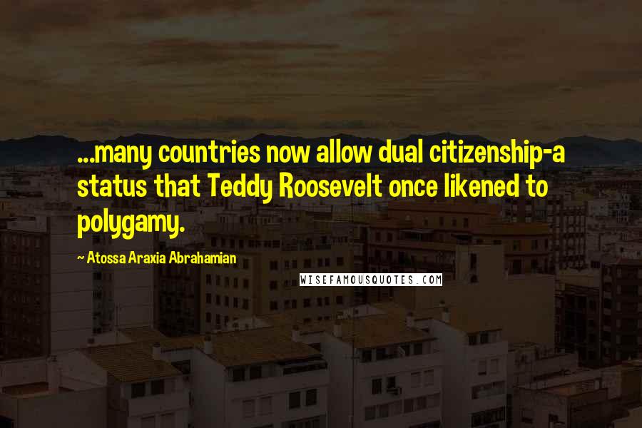 Atossa Araxia Abrahamian Quotes: ...many countries now allow dual citizenship-a status that Teddy Roosevelt once likened to polygamy.