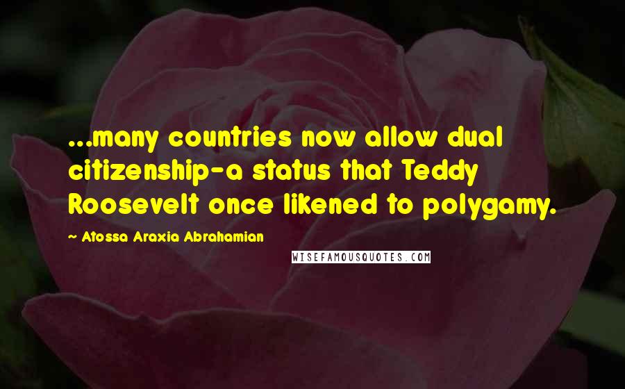 Atossa Araxia Abrahamian Quotes: ...many countries now allow dual citizenship-a status that Teddy Roosevelt once likened to polygamy.