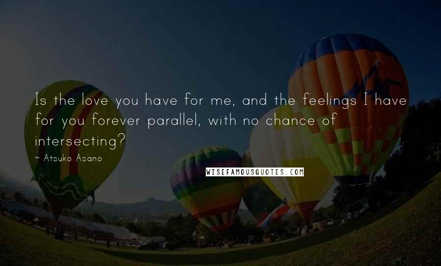 Atsuko Asano Quotes: Is the love you have for me, and the feelings I have for you forever parallel, with no chance of intersecting?