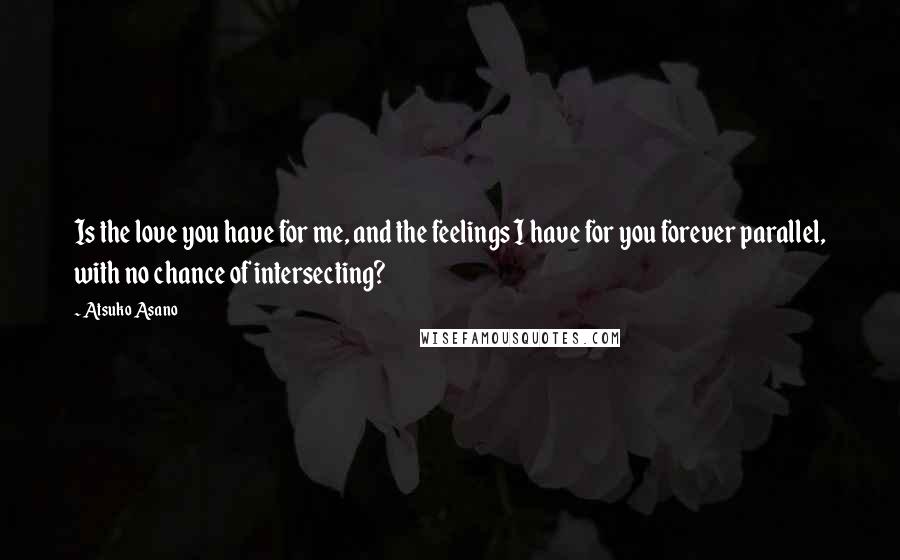 Atsuko Asano Quotes: Is the love you have for me, and the feelings I have for you forever parallel, with no chance of intersecting?