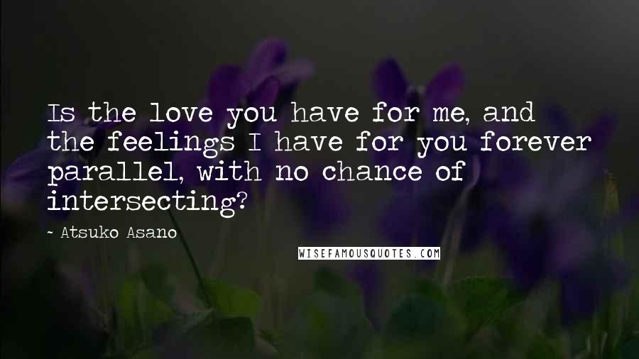 Atsuko Asano Quotes: Is the love you have for me, and the feelings I have for you forever parallel, with no chance of intersecting?