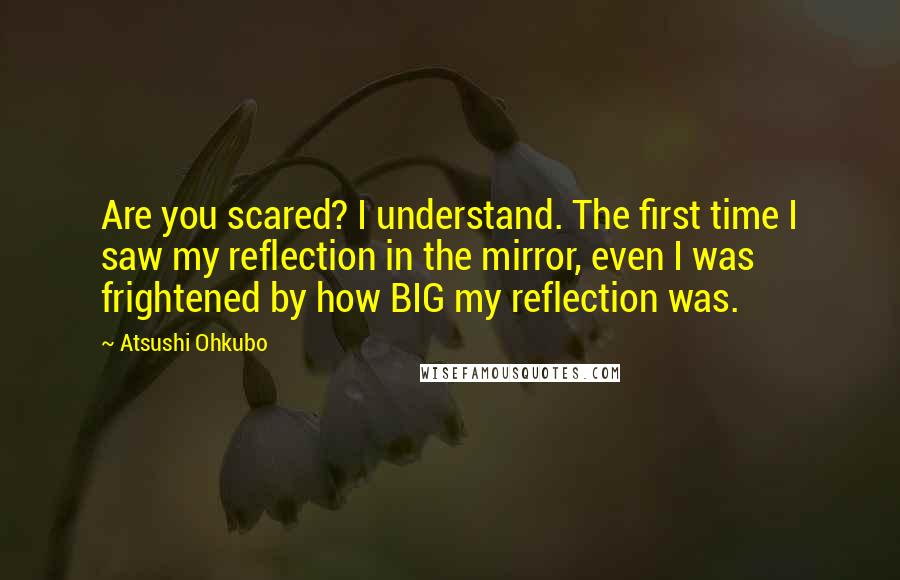 Atsushi Ohkubo Quotes: Are you scared? I understand. The first time I saw my reflection in the mirror, even I was frightened by how BIG my reflection was.