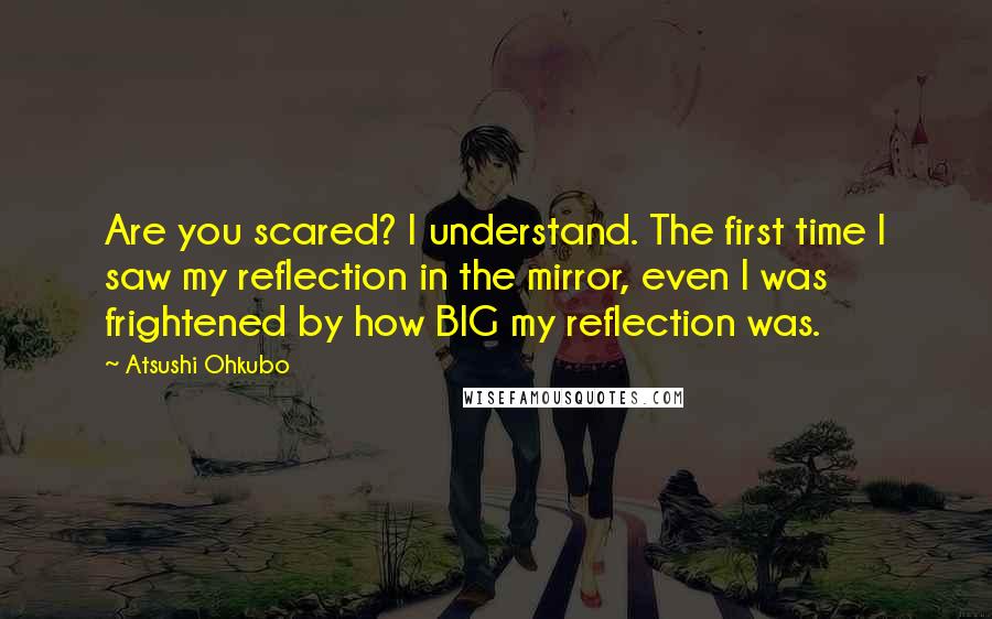 Atsushi Ohkubo Quotes: Are you scared? I understand. The first time I saw my reflection in the mirror, even I was frightened by how BIG my reflection was.
