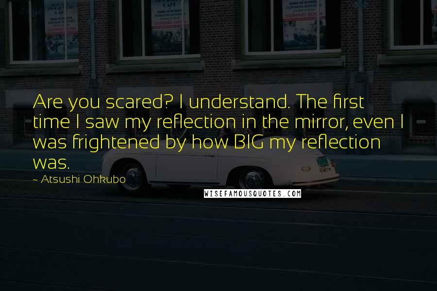 Atsushi Ohkubo Quotes: Are you scared? I understand. The first time I saw my reflection in the mirror, even I was frightened by how BIG my reflection was.