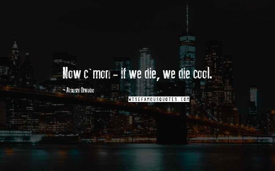 Atsushi Ohkubo Quotes: Now c'mon - if we die, we die cool.