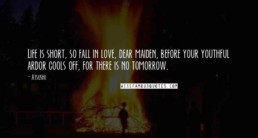 Atsushi Quotes: Life is short, so fall in love, dear maiden, before your youthful ardor cools off, for there is no tomorrow.