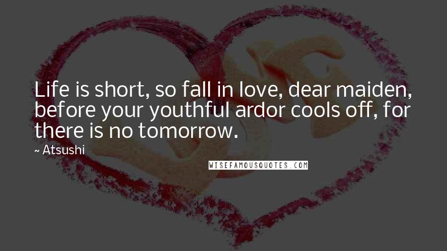 Atsushi Quotes: Life is short, so fall in love, dear maiden, before your youthful ardor cools off, for there is no tomorrow.