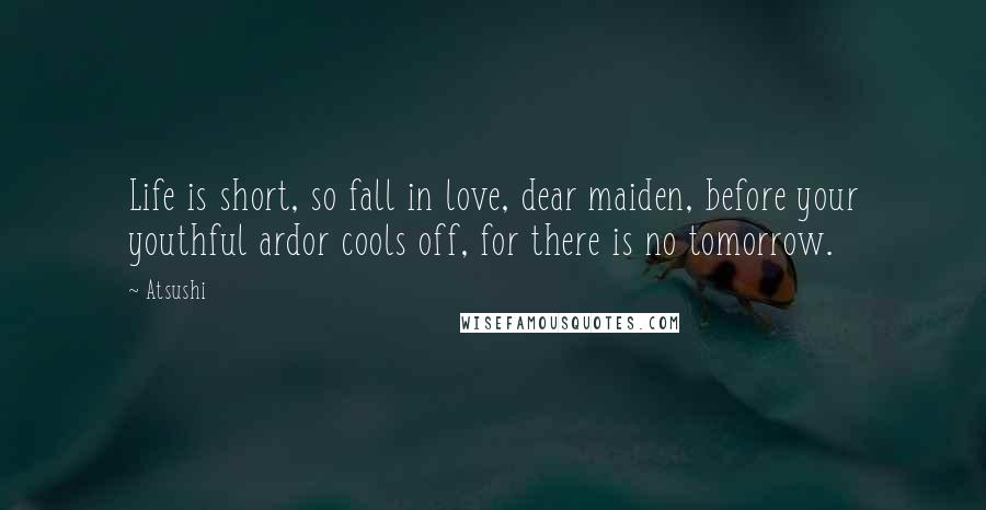 Atsushi Quotes: Life is short, so fall in love, dear maiden, before your youthful ardor cools off, for there is no tomorrow.