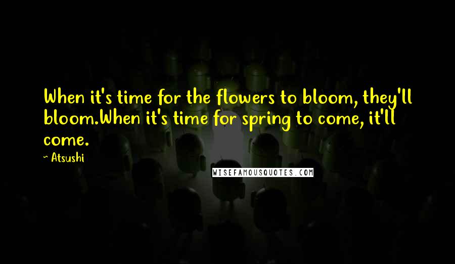 Atsushi Quotes: When it's time for the flowers to bloom, they'll bloom.When it's time for spring to come, it'll come.