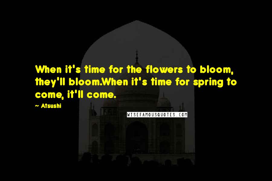 Atsushi Quotes: When it's time for the flowers to bloom, they'll bloom.When it's time for spring to come, it'll come.