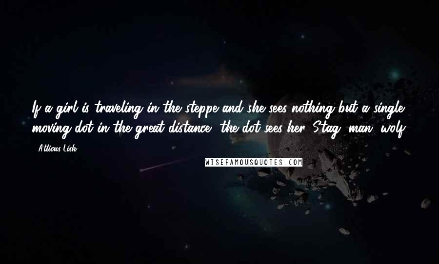 Atticus Lish Quotes: If a girl is traveling in the steppe and she sees nothing but a single moving dot in the great distance, the dot sees her. Stag, man, wolf.