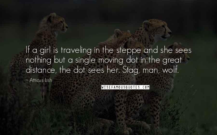 Atticus Lish Quotes: If a girl is traveling in the steppe and she sees nothing but a single moving dot in the great distance, the dot sees her. Stag, man, wolf.