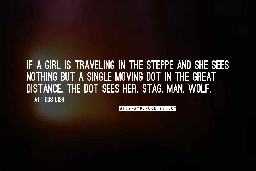 Atticus Lish Quotes: If a girl is traveling in the steppe and she sees nothing but a single moving dot in the great distance, the dot sees her. Stag, man, wolf.