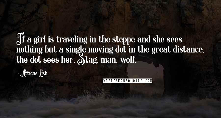 Atticus Lish Quotes: If a girl is traveling in the steppe and she sees nothing but a single moving dot in the great distance, the dot sees her. Stag, man, wolf.