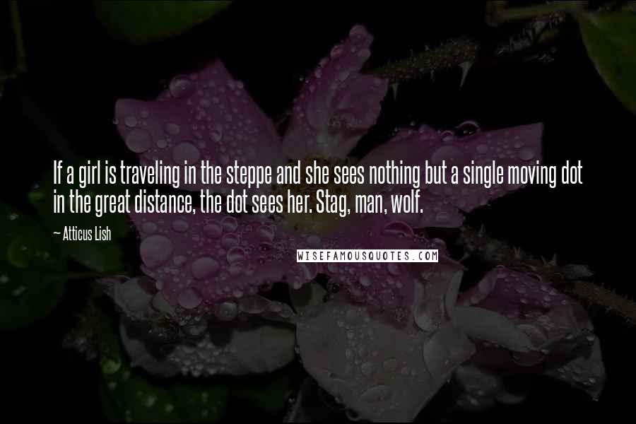 Atticus Lish Quotes: If a girl is traveling in the steppe and she sees nothing but a single moving dot in the great distance, the dot sees her. Stag, man, wolf.