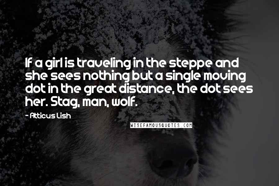 Atticus Lish Quotes: If a girl is traveling in the steppe and she sees nothing but a single moving dot in the great distance, the dot sees her. Stag, man, wolf.