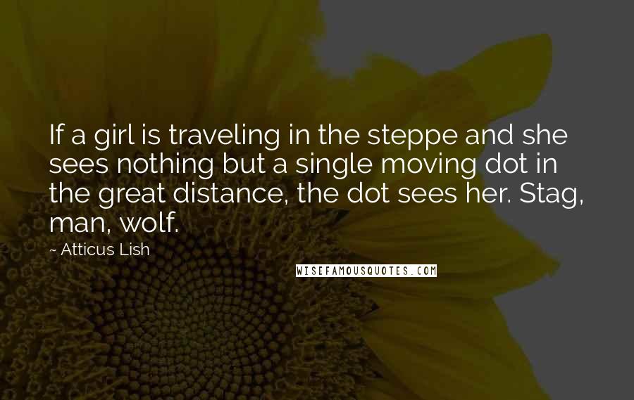 Atticus Lish Quotes: If a girl is traveling in the steppe and she sees nothing but a single moving dot in the great distance, the dot sees her. Stag, man, wolf.