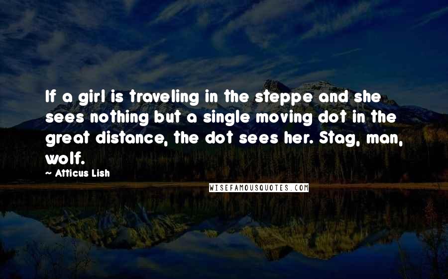 Atticus Lish Quotes: If a girl is traveling in the steppe and she sees nothing but a single moving dot in the great distance, the dot sees her. Stag, man, wolf.