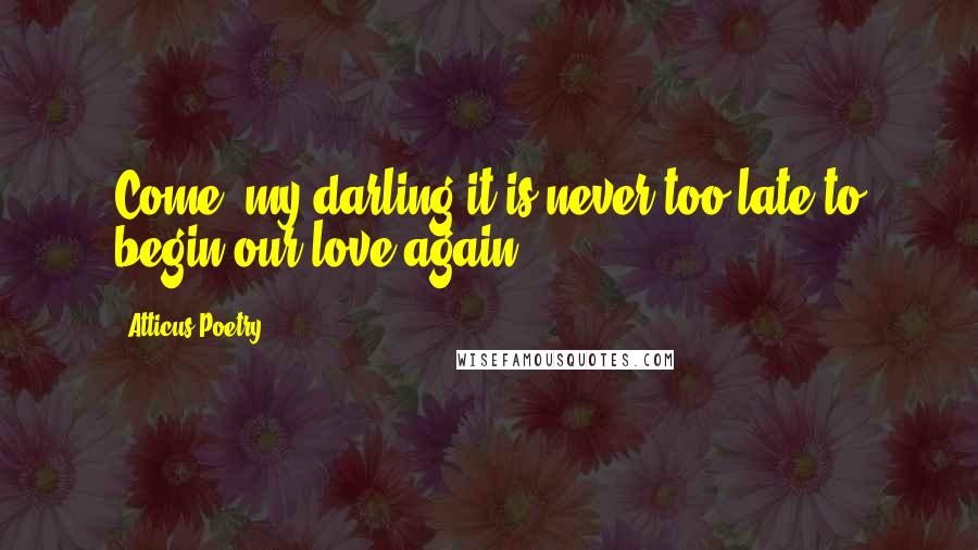 Atticus Poetry Quotes: Come, my darling,it is never too late to begin our love again.